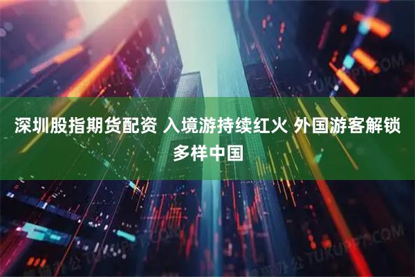 深圳股指期货配资 入境游持续红火 外国游客解锁多样中国
