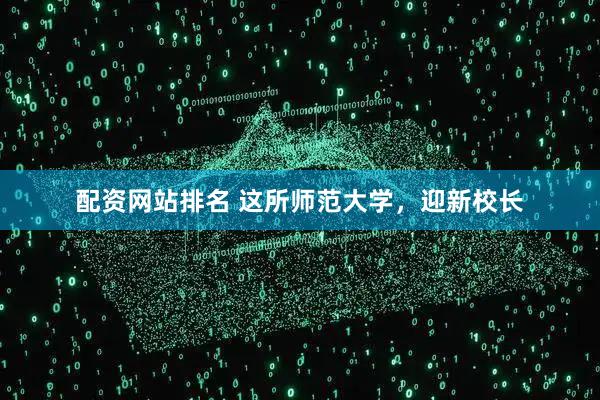 配资网站排名 这所师范大学，迎新校长