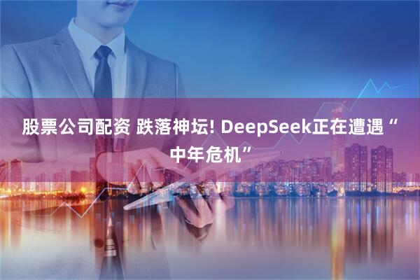 股票公司配资 跌落神坛! DeepSeek正在遭遇“中年危机”