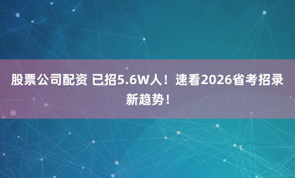 股票公司配资 已招5.6W人！速看2026省考招录新趋势！