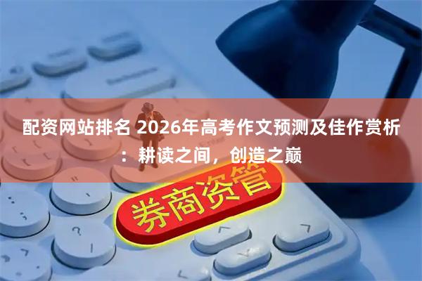 配资网站排名 2026年高考作文预测及佳作赏析：耕读之间，创造之巅