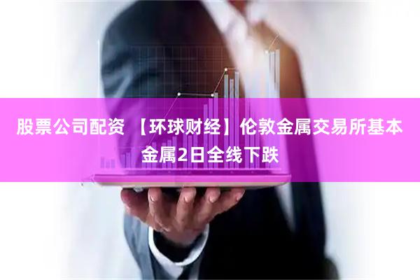 股票公司配资 【环球财经】伦敦金属交易所基本金属2日全线下跌